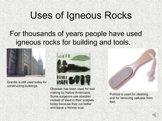 Uses of Igneous Rocks
For thousands of years people have used
igneous rocks for building and tools.
Granite is still used today for
constructing buildings.
Obsidian has been used for tool
making by Native Americans.
Some surgeons use obsidian
instead of steel in their scalpels
today because they cut better
and leave a thinner scar.
Pumice is used for cleaning
and for removing calluses from
feet.
 