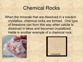 Chemical Rocks
When the minerals that are dissolved in a solution
crystallize, chemical rocks are formed. One type
of limestone can form this way when calcite is
dissolved in lakes and becomes crystallized.
Halite is another example of a chemical rock.
Pink Halite
Limestone
 