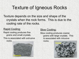 Texture of Igneous Rocks
Rapid Cooling:
Rapid cooling produces fine
grains and small crystals.
This is associated with extrusive
rocks.
Slow Cooling:
Slow cooling produces coarse
grains with large crystals. This
is associated with intrusive
rocks.
Texture depends on the size and shape of the
crystals when the rock forms. This is due to the
cooling rate of the rocks.
Andesite
Diorite
 