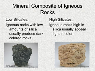 Mineral Composite of Igneous
Rocks
Low Silicates:
Igneous rocks with low
amounts of silica
usually produce dark
colored rocks.
High Silicates:
Igneous rocks high in
silica usually appear
light in color.
Peridotite
Pumice
 