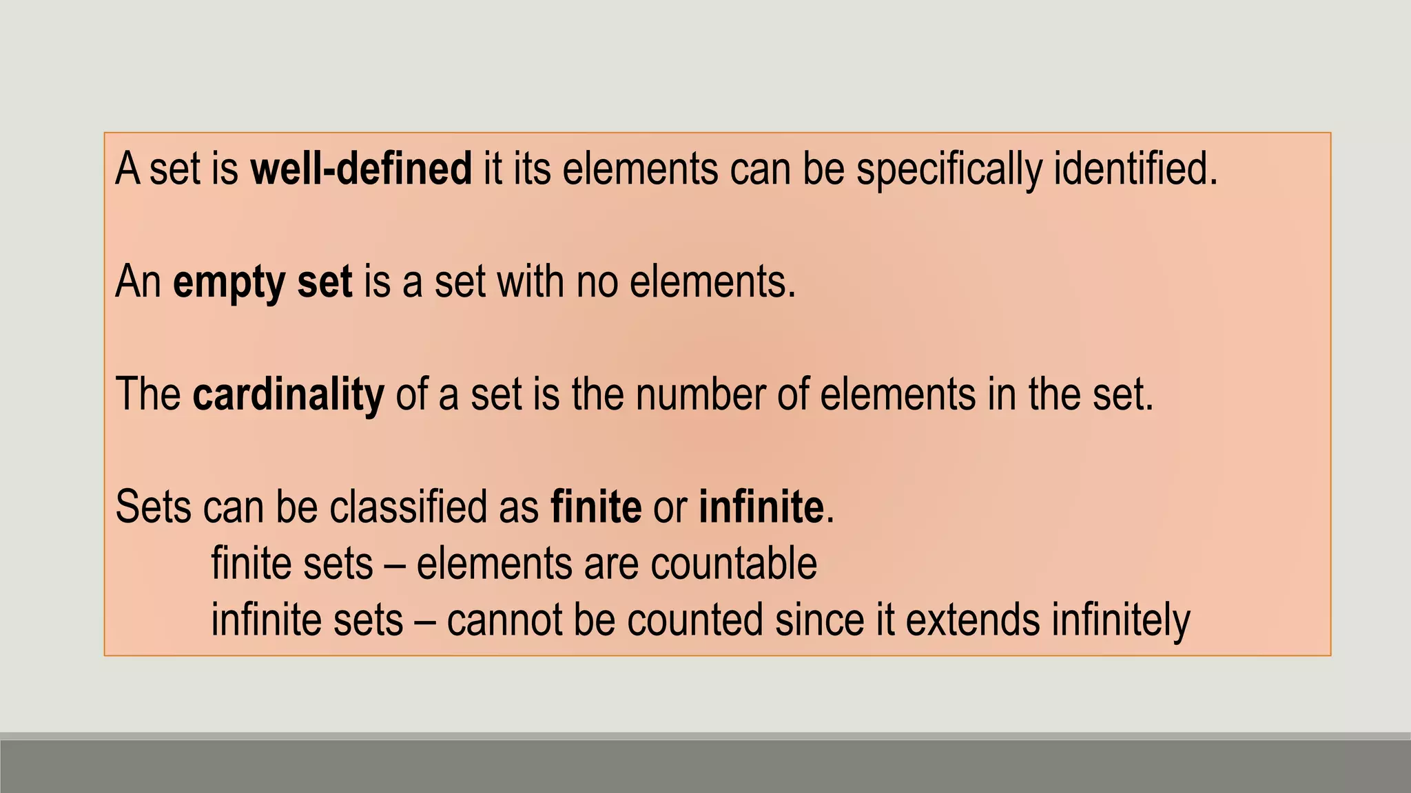 A set is well-defined it its elements can be specifically identified.
An empty set is a set with no elements.
The cardinality of a set is the number of elements in the set.
Sets can be classified as finite or infinite.
finite sets – elements are countable
infinite sets – cannot be counted since it extends infinitely