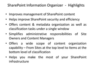 SharePoint Information Organizer - Highlights
• Improves management of SharePoint content
• Helps improve SharePoint security and efficiency
• Offers content & metadata organization as well as
classification tasks under a single window
• Simplifies administrative responsibilities of Site
Owners and Content Managers
• Offers a wide scope of content organization
capability – From Sites at the top level to Items at the
bottom level of classification
• Helps you make the most of your SharePoint
infrastructure
 