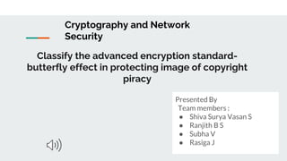 Classify the advanced encryption standard-
butterfly effect in protecting image of copyright
piracy
Presented By
Team members :
● Shiva Surya Vasan S
● Ranjith B S
● Subha V
● Rasiga J
Cryptography and Network
Security
 