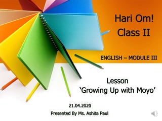 Hari Om!
ENGLISH – MODULE III
Lesson
‘Growing Up with Moyo’
21.04.2020
Presented By Ms. Ashita Paul
Class II
 