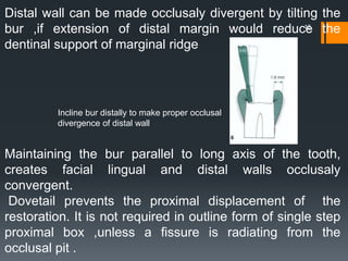 12
Distal wall can be made occlusaly divergent by tilting the
bur ,if extension of distal margin would reduce the
dentinal support of marginal ridge
Maintaining the bur parallel to long axis of the tooth,
creates facial lingual and distal walls occlusaly
convergent.
Dovetail prevents the proximal displacement of the
restoration. It is not required in outline form of single step
proximal box ,unless a fissure is radiating from the
occlusal pit .
Incline bur distally to make proper occlusal
divergence of distal wall
 