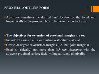 PROXIMAL OUTLINE FORM
Again we visualizes the desired final location of the facial and
lingual walls of the proximal box relative to the contact area.
The objectives for extension of proximal margins are to:
Include all caries, faults, or existing restorative material.
Create 90-degree cavosurface margins (i.e., butt joint margins).
Establish (ideally) not more than 0.5 mm clearance with the
adjacent proximal surface facially, lingually, and gingivally.
17
 