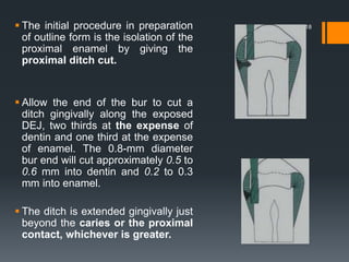 18 The initial procedure in preparation
of outline form is the isolation of the
proximal enamel by giving the
proximal ditch cut.
 Allow the end of the bur to cut a
ditch gingivally along the exposed
DEJ, two thirds at the expense of
dentin and one third at the expense
of enamel. The 0.8-mm diameter
bur end will cut approximately 0.5 to
0.6 mm into dentin and 0.2 to 0.3
mm into enamel.
 The ditch is extended gingivally just
beyond the caries or the proximal
contact, whichever is greater.
 