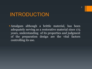 INTRODUCTION
 Amalgam although a brittle material, has been
adequately serving as a restorative material since 175
years, understanding of its properties and judgment
of the preparation design are the vital factors
controlling its use.
2
 