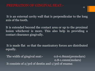22
PREPRATION OF GINGIVAL SEAT:-
It is an external cavity wall that is perpendicular to the long
axis of the tooth.
It is extended beyond the contact area or up to the proximal
lesion whichever is more. This also help in providing a
contact clearance gingivally.
It is made flat so that the masticatory forces are distributed
equally.
The width of gingival seat:- 0.6-0.8mm(premolars)
0.8-1.0mm(molars)
It consists of 2/3rd of dentin and 1/3rd of enamel.
 