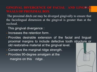 GINGIVAL DIVERGENCE OF FACIAL AND LINGUAL
WAALS OF PROXIMAL BOX
The proximal ditch cut may be diverged gingivally to ensure that
the faciolingual dimension at the gingival is greater than at the
occlusal.
This gingival divergence :
- Increases the retention form .
- Provides desirable extension of the facial and lingual
proximal margins to include defective tooth structure or
old restorative material at the gingival level.
- Conserve the marginal ridge strength.
- Provides 90-degree amalgam at the
margins on this ridge .
23
 