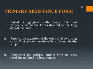 PRIMARY RESISTANCE FORM
1. Pulpal & gingival walls being flat and
perpendicular to the forces directed to the long
axis of the tooth.
2. Restrict the extension of the walls to allow strong
cusps & ridges to remain with sufficient dentin
support.
3. Restricting the occlusal outline form to areas
receiving minimal occlusal contact.
28
 