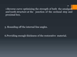 4.Reverse curve optimizing the strength of both the amalgam
and tooth structure at the junction of the occlusal step and
proximal box.
5. Rounding off the internal line angles.
6.Providing enough thickness of the restorative material.
29
 