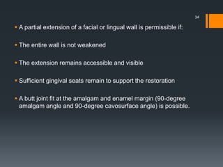 A partial extension of a facial or lingual wall is permissible if:
 The entire wall is not weakened
 The extension remains accessible and visible
 Sufficient gingival seats remain to support the restoration
 A butt joint fit at the amalgam and enamel margin (90-degree
amalgam angle and 90-degree cavosurface angle) is possible.
34
 