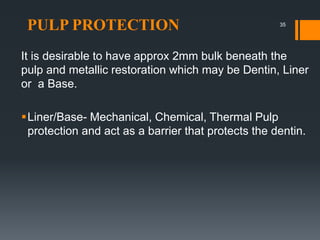 PULP PROTECTION
It is desirable to have approx 2mm bulk beneath the
pulp and metallic restoration which may be Dentin, Liner
or a Base.
Liner/Base- Mechanical, Chemical, Thermal Pulp
protection and act as a barrier that protects the dentin.
35
 