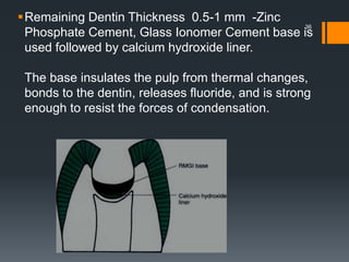 Remaining Dentin Thickness 0.5-1 mm -Zinc
Phosphate Cement, Glass Ionomer Cement base is
used followed by calcium hydroxide liner.
The base insulates the pulp from thermal changes,
bonds to the dentin, releases fluoride, and is strong
enough to resist the forces of condensation.
36
 