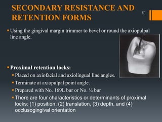 SECONDARY RESISTANCE AND
RETENTION FORMS
 Using the gingival margin trimmer to bevel or round the axiopulpal
line angle.
Proximal retention locks:
 Placed on axiofacial and axiolingual line angles.
 Terminate at axiopulpal point angle.
 Prepared with No. 169L bur or No. ¼ bur
 There are four characteristics or determinants of proximal
locks: (1) position, (2) translation, (3) depth, and (4)
occlusogingival orientation
37
 