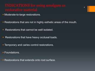 4
INDICATIONS for using amalgam as
restorative material
 Moderate-to-large restorations.
 Restorations that are not in highly esthetic areas of the mouth.
 Restorations that cannot be well isolated.
 Restorations that have heavy occlusal loads.
 Temporary and caries control restorations.
 Foundations.
 Restorations that extends onto root surface.
 