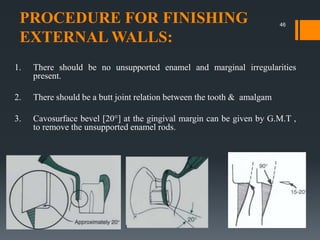 PROCEDURE FOR FINISHING
EXTERNAL WALLS:
1. There should be no unsupported enamel and marginal irregularities
present.
2. There should be a butt joint relation between the tooth & amalgam
3. Cavosurface bevel [20°] at the gingival margin can be given by G.M.T ,
to remove the unsupported enamel rods.
46
 