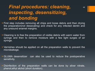 Final procedures: cleaning,
inspecting, desensitizing,
and bonding
 First step includes removing all chips and loose debris and then drying
the preparation(not dessicating) and check for any infected dentin and
any unsound enamel margins.
 Cleaning is to free the preparation of visible debris with warm water from
syringe and then to remove moisture with a few light surges of air
syringe.
 Varnishes should be applied on all the preparation walls to prevent the
microleakege.
 GLUMA desensitizer can also be used to reduce the postoperative
sensitivity.
 Disinfection of the preparation walls can be done by silver nitrate,
phenol,ethyl alchol (short duration).
48
 