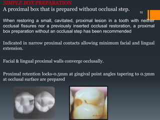 52
SIMPLE BOX PREPARATION
A proximal box that is prepared without occlusal step.
When restoring a small, cavitated, proximal lesion in a tooth with neither
occlusal fissures nor a previously inserted occlusal restoration, a proximal
box preparation without an occlusal step has been recommended
Indicated in narrow proximal contacts allowing minimum facial and lingual
extension.
Facial & lingual proximal walls converge occlusally.
Proximal retention locks-0.5mm at gingival point angles tapering to 0.3mm
at occlusal surface are prepared
.
 