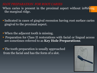 54
SLOT PREPARATION FOR ROOT CARIES
When caries is present in the proximal aspect without involving
the marginal ridge.
 Indicated in cases of gingival recession having root surface caries
gingival to the proximal aspect.
 When the adjacent tooth is missing.
 Preparation for Class II restorations with facial or lingual access
are sometimes referred to as Key Hole Preparations.
 The tooth preparation is usually approached
from the facial and has the form of a slot.
 