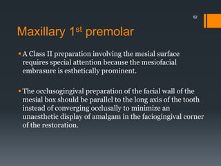 Maxillary 1st premolar
 A Class II preparation involving the mesial surface
requires special attention because the mesiofacial
embrasure is esthetically prominent.
 The occlusogingival preparation of the facial wall of the
mesial box should be parallel to the long axis of the tooth
instead of converging occlusally to minimize an
unaesthetic display of amalgam in the faciogingival corner
of the restoration.
62
 
