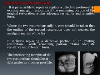 65
ADJOINING RESTORATION.
• It is permissible to repair or replace a defective portion of an
existing amalgam restoration if the remaining portion of the
original restoration retains adequate resistance and retention
form.
• Where the two restorations adjoin, care should be taken that
the outline of the second restoration does not weaken the
amalgam margin of the first.
• It includes replacing a defective portion of an existing
restoration , while remaining portion retains adequate
resistance and retention form.
• The intersecting margins of the
two restorations should be at
right angles as much as possible.
 
