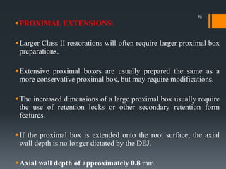 PROXIMAL EXTENSIONS:
Larger Class II restorations will often require larger proximal box
preparations.
Extensive proximal boxes are usually prepared the same as a
more conservative proximal box, but may require modifications.
The increased dimensions of a large proximal box usually require
the use of retention locks or other secondary retention form
features.
If the proximal box is extended onto the root surface, the axial
wall depth is no longer dictated by the DEJ.
Axial wall depth of approximately 0.8 mm.
70
 