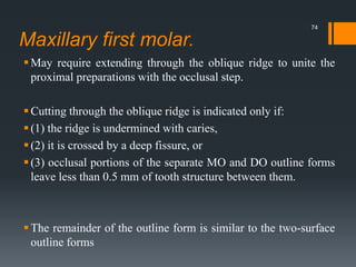 Maxillary first molar.
May require extending through the oblique ridge to unite the
proximal preparations with the occlusal step.
Cutting through the oblique ridge is indicated only if:
(1) the ridge is undermined with caries,
(2) it is crossed by a deep fissure, or
(3) occlusal portions of the separate MO and DO outline forms
leave less than 0.5 mm of tooth structure between them.
The remainder of the outline form is similar to the two-surface
outline forms
74
 