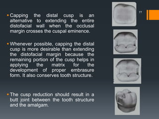 77
 Capping the distal cusp is an
alternative to extending the entire
distofacial wall when the occlusal
margin crosses the cuspal eminence.
 Whenever possible, capping the distal
cusp is more desirable than extending
the distofacial margin because the
remaining portion of the cusp helps in
applying the matrix for the
development of proper embrasure
form. It also conserves tooth structure.
 The cusp reduction should result in a
butt joint between the tooth structure
and the amalgam.
 