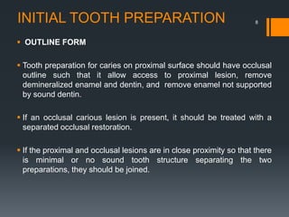 INITIAL TOOTH PREPARATION
 OUTLINE FORM
 Tooth preparation for caries on proximal surface should have occlusal
outline such that it allow access to proximal lesion, remove
demineralized enamel and dentin, and remove enamel not supported
by sound dentin.
 If an occlusal carious lesion is present, it should be treated with a
separated occlusal restoration.
 If the proximal and occlusal lesions are in close proximity so that there
is minimal or no sound tooth structure separating the two
preparations, they should be joined.
8
 