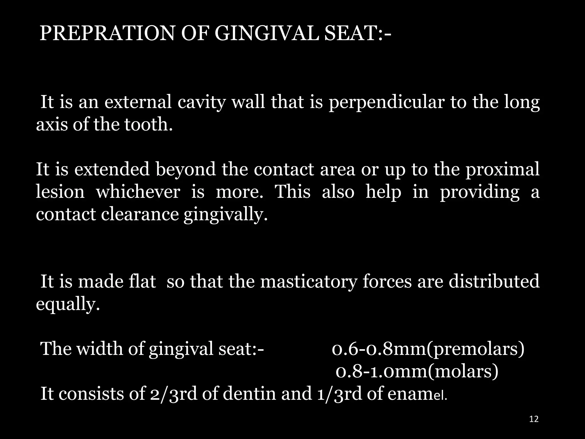 12
PREPRATION OF GINGIVAL SEAT:-
It is an external cavity wall that is perpendicular to the long
axis of the tooth.
It is extended beyond the contact area or up to the proximal
lesion whichever is more. This also help in providing a
contact clearance gingivally.
It is made flat so that the masticatory forces are distributed
equally.
The width of gingival seat:- 0.6-0.8mm(premolars)
0.8-1.0mm(molars)
It consists of 2/3rd of dentin and 1/3rd of enamel.
 