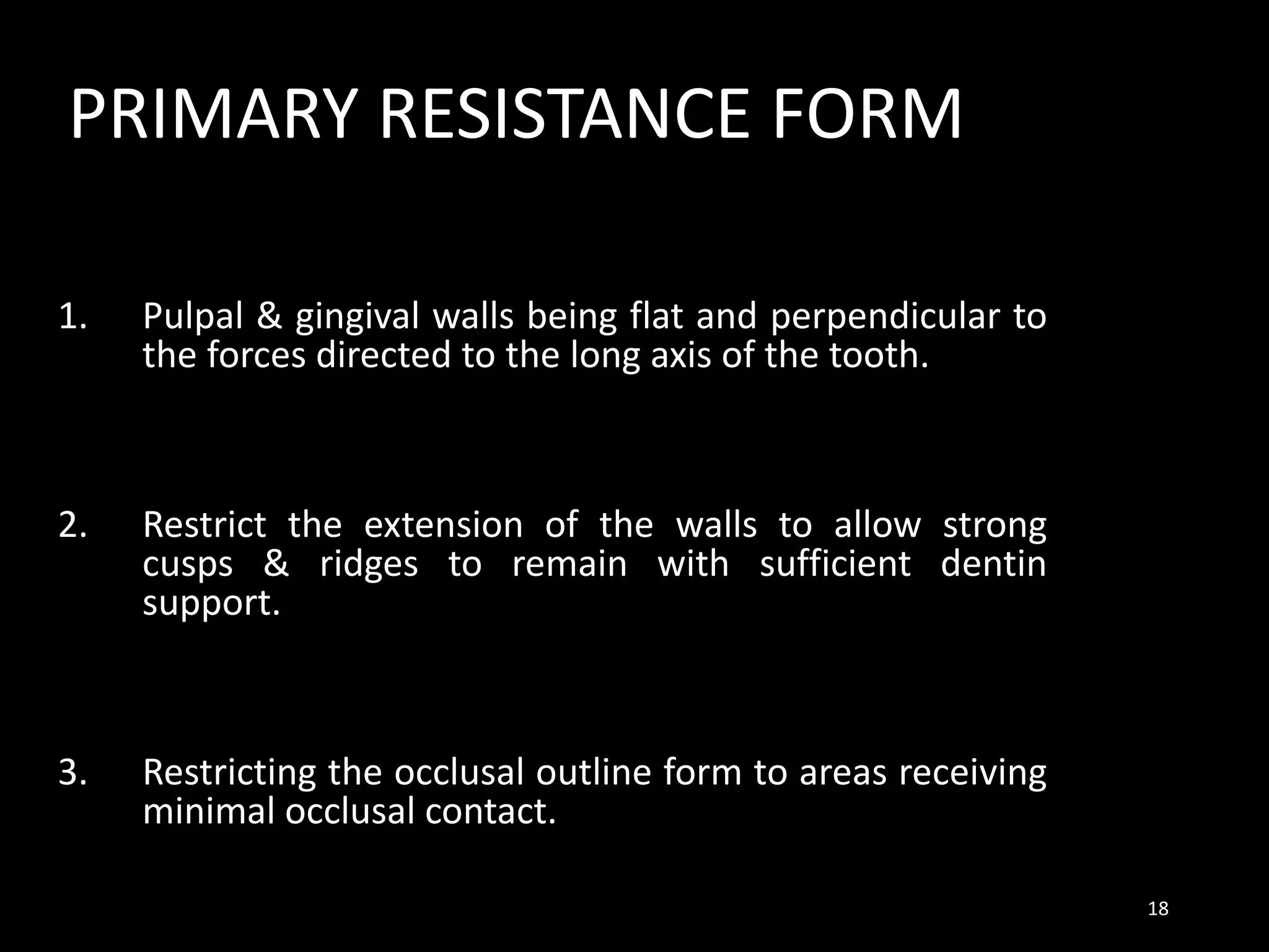 PRIMARY RESISTANCE FORM
1. Pulpal & gingival walls being flat and perpendicular to
the forces directed to the long axis of the tooth.
2. Restrict the extension of the walls to allow strong
cusps & ridges to remain with sufficient dentin
support.
3. Restricting the occlusal outline form to areas receiving
minimal occlusal contact.
18
 