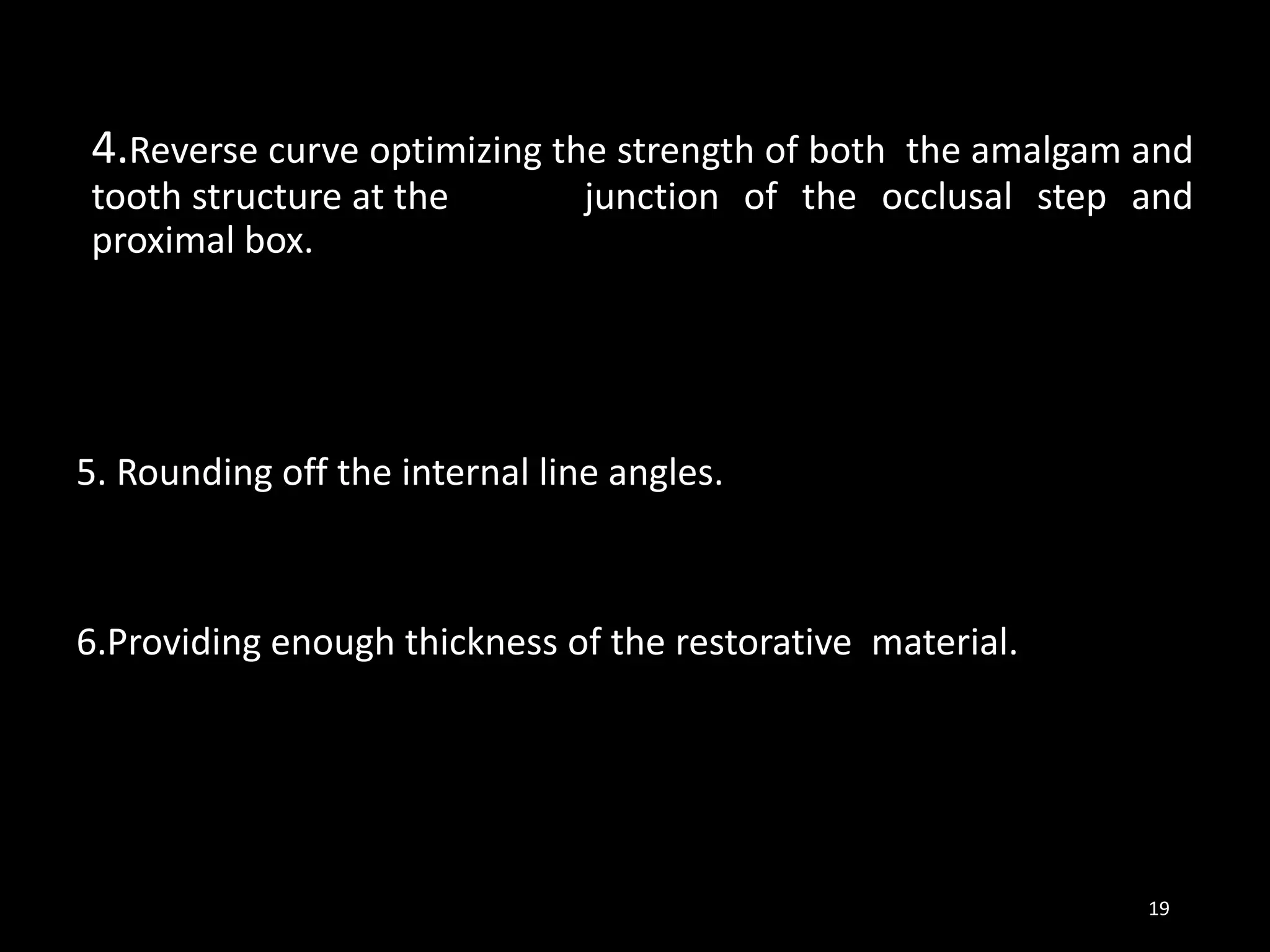 4.Reverse curve optimizing the strength of both the amalgam and
tooth structure at the junction of the occlusal step and
proximal box.
5. Rounding off the internal line angles.
6.Providing enough thickness of the restorative material.
19
 
