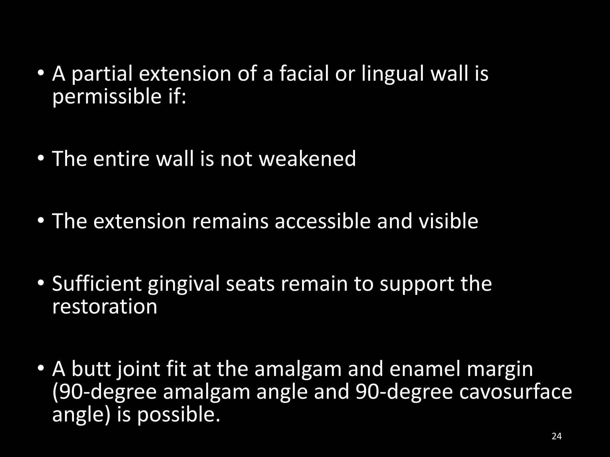 • A partial extension of a facial or lingual wall is
permissible if:
• The entire wall is not weakened
• The extension remains accessible and visible
• Sufficient gingival seats remain to support the
restoration
• A butt joint fit at the amalgam and enamel margin
(90-degree amalgam angle and 90-degree cavosurface
angle) is possible.
24
 