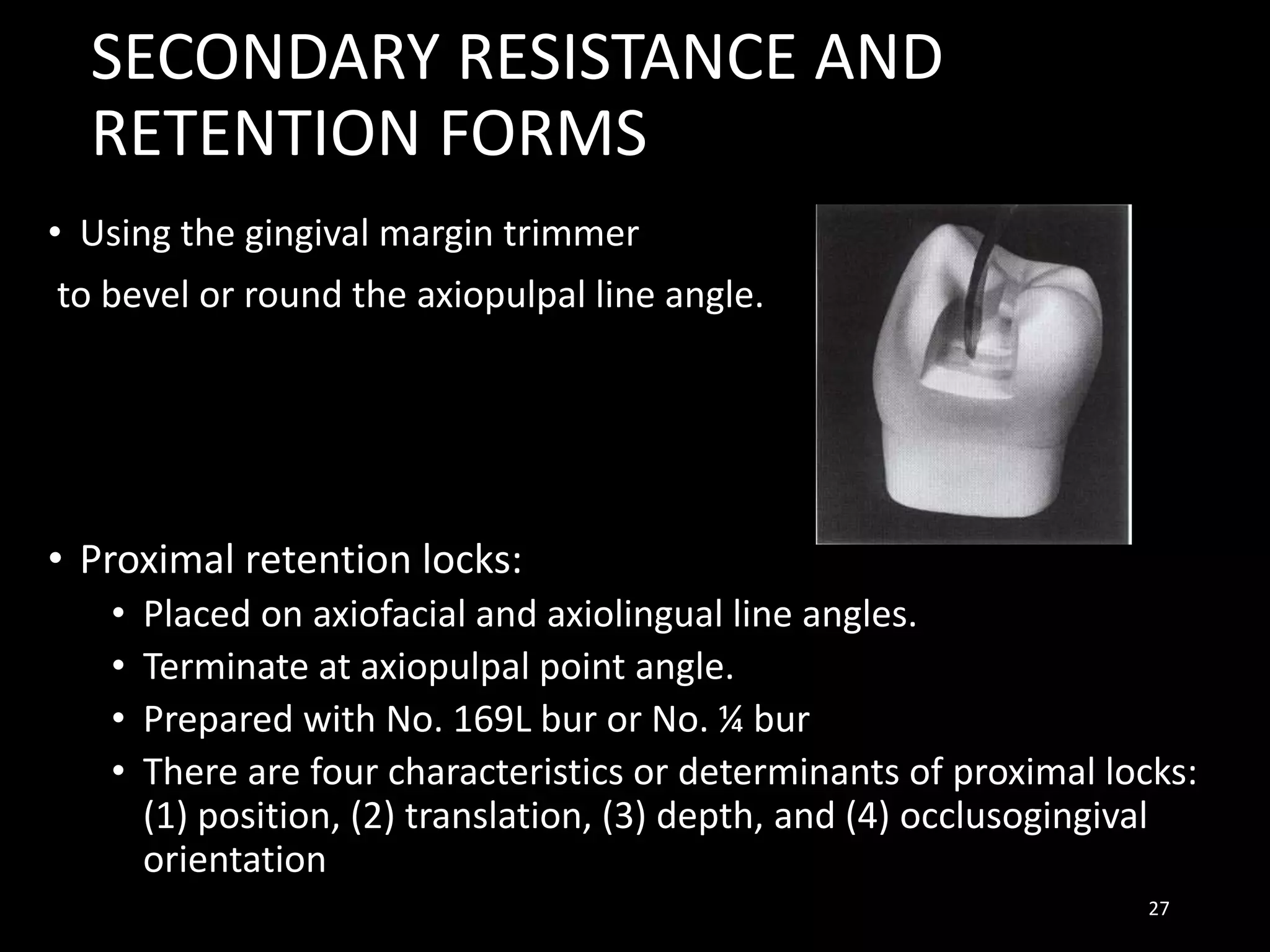 SECONDARY RESISTANCE AND
RETENTION FORMS
• Using the gingival margin trimmer
to bevel or round the axiopulpal line angle.
• Proximal retention locks:
• Placed on axiofacial and axiolingual line angles.
• Terminate at axiopulpal point angle.
• Prepared with No. 169L bur or No. ¼ bur
• There are four characteristics or determinants of proximal locks:
(1) position, (2) translation, (3) depth, and (4) occlusogingival
orientation
27
 