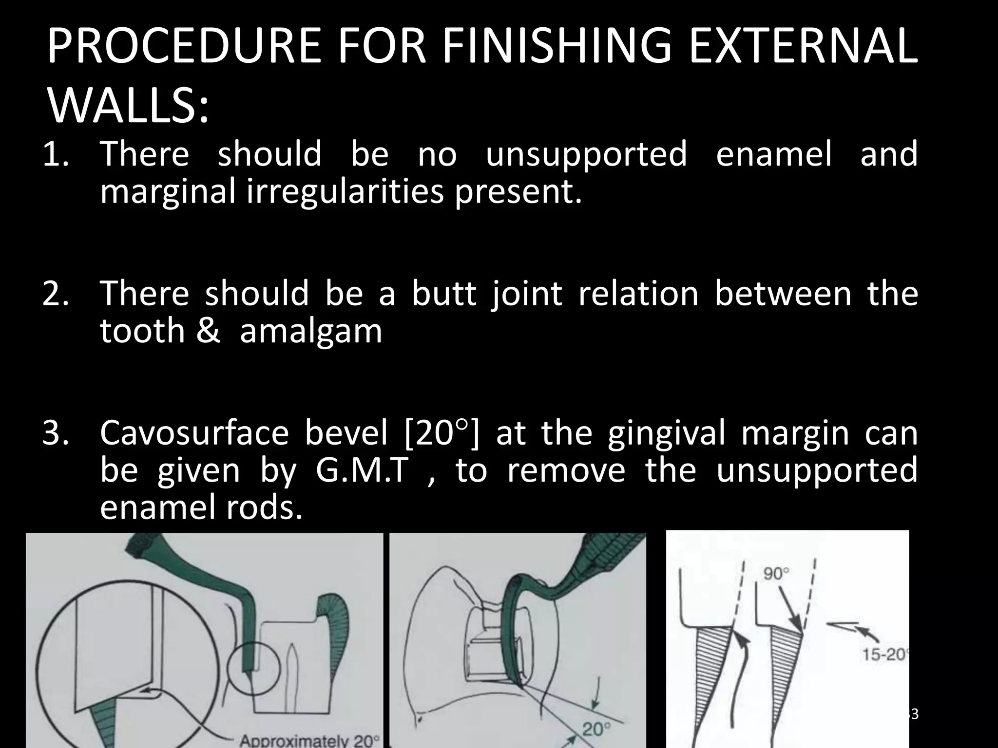 PROCEDURE FOR FINISHING EXTERNAL
WALLS:
1. There should be no unsupported enamel and
marginal irregularities present.
2. There should be a butt joint relation between the
tooth & amalgam
3. Cavosurface bevel [20°] at the gingival margin can
be given by G.M.T , to remove the unsupported
enamel rods.
33
 