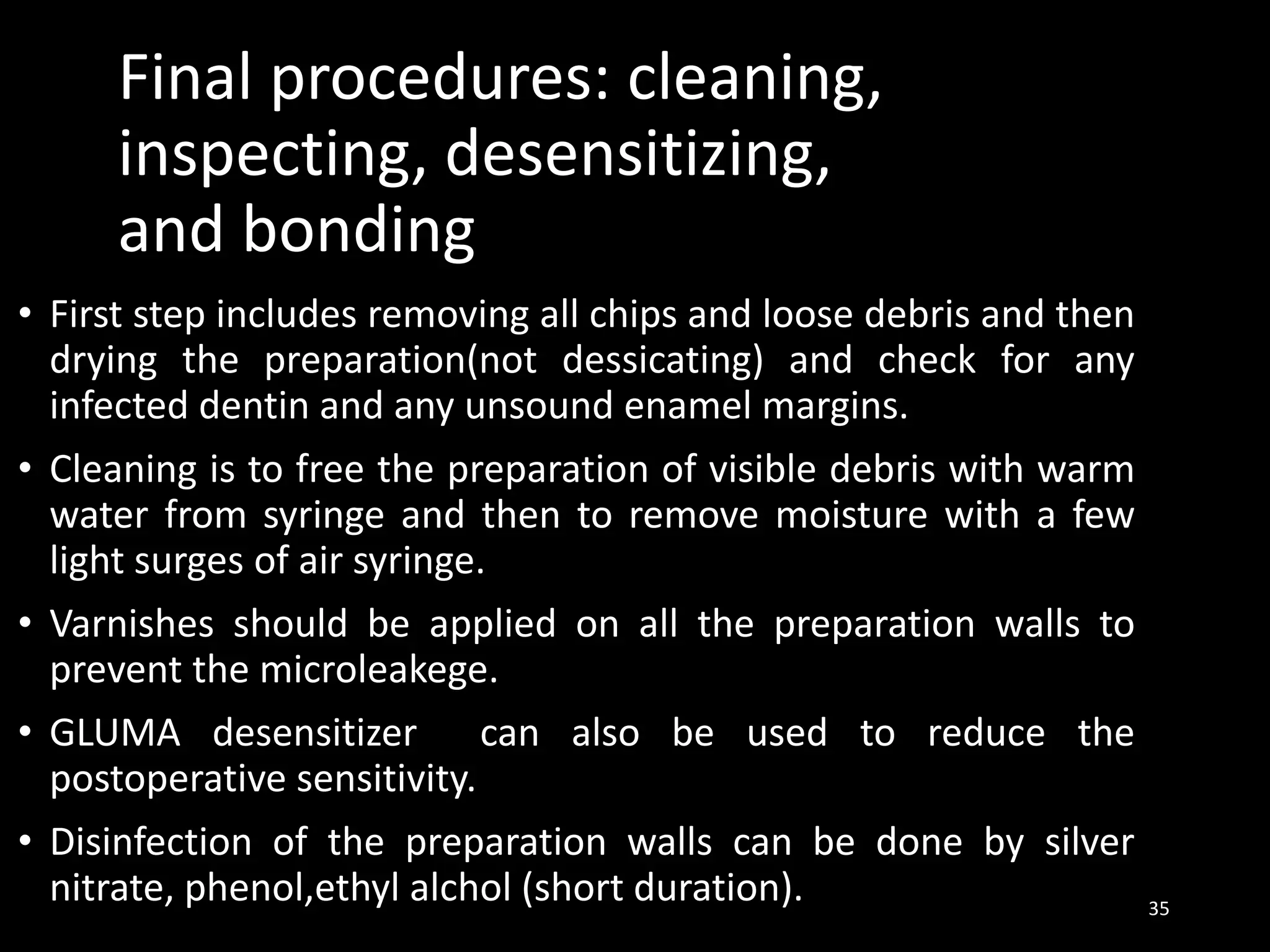 Final procedures: cleaning,
inspecting, desensitizing,
and bonding
• First step includes removing all chips and loose debris and then
drying the preparation(not dessicating) and check for any
infected dentin and any unsound enamel margins.
• Cleaning is to free the preparation of visible debris with warm
water from syringe and then to remove moisture with a few
light surges of air syringe.
• Varnishes should be applied on all the preparation walls to
prevent the microleakege.
• GLUMA desensitizer can also be used to reduce the
postoperative sensitivity.
• Disinfection of the preparation walls can be done by silver
nitrate, phenol,ethyl alchol (short duration). 35
 