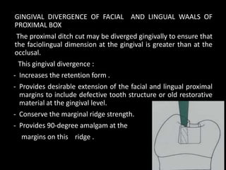 GINGIVAL DIVERGENCE OF FACIAL AND LINGUAL WAALS OF
PROXIMAL BOX
The proximal ditch cut may be diverged gingivally to ensure that
the faciolingual dimension at the gingival is greater than at the
occlusal.
This gingival divergence :
- Increases the retention form .
- Provides desirable extension of the facial and lingual proximal
margins to include defective tooth structure or old restorative
material at the gingival level.
- Conserve the marginal ridge strength.
- Provides 90-degree amalgam at the
margins on this ridge .
13
 
