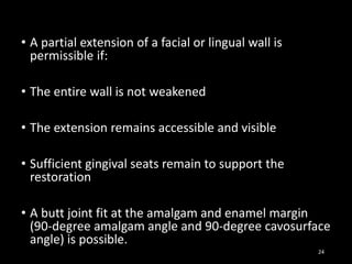 • A partial extension of a facial or lingual wall is
permissible if:
• The entire wall is not weakened
• The extension remains accessible and visible
• Sufficient gingival seats remain to support the
restoration
• A butt joint fit at the amalgam and enamel margin
(90-degree amalgam angle and 90-degree cavosurface
angle) is possible.
24
 