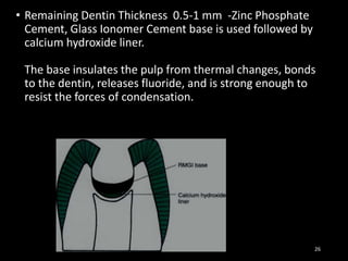 • Remaining Dentin Thickness 0.5-1 mm -Zinc Phosphate
Cement, Glass Ionomer Cement base is used followed by
calcium hydroxide liner.
The base insulates the pulp from thermal changes, bonds
to the dentin, releases fluoride, and is strong enough to
resist the forces of condensation.
26
 