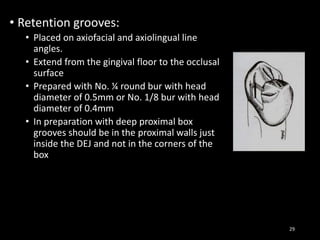 • Retention grooves:
• Placed on axiofacial and axiolingual line
angles.
• Extend from the gingival floor to the occlusal
surface
• Prepared with No. ¼ round bur with head
diameter of 0.5mm or No. 1/8 bur with head
diameter of 0.4mm
• In preparation with deep proximal box
grooves should be in the proximal walls just
inside the DEJ and not in the corners of the
box
29
 