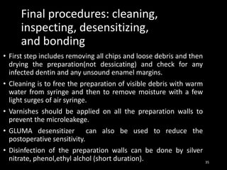 Final procedures: cleaning,
inspecting, desensitizing,
and bonding
• First step includes removing all chips and loose debris and then
drying the preparation(not dessicating) and check for any
infected dentin and any unsound enamel margins.
• Cleaning is to free the preparation of visible debris with warm
water from syringe and then to remove moisture with a few
light surges of air syringe.
• Varnishes should be applied on all the preparation walls to
prevent the microleakege.
• GLUMA desensitizer can also be used to reduce the
postoperative sensitivity.
• Disinfection of the preparation walls can be done by silver
nitrate, phenol,ethyl alchol (short duration). 35
 