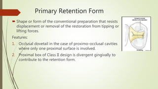 Primary Retention Form
 Shape or form of the conventional preparation that resists
displacement or removal of the restoration from tipping or
lifting forces.
Features:
1. Occlusal dovetail in the case of proximo-occlusal cavities
where only one proximal surface is involved.
2. Proximal box of Class II design is divergent gingivally to
contribute to the retention form.
 