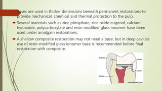  Bases are used in thicker dimensions beneath permanent restorations to
provide mechanical, chemical and thermal protection to the pulp.
 Several materials such as zinc phosphate, zinc oxide eugenol, calcium
hydroxide, polycarboxylate and resin modified glass ionomer have been
used under amalgam restorations.
 A shallow composite restoration may not need a base, but in deep cavities
use of resin-modified glass ionomer base is recommended before final
restoration with composite.
 