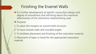 Finishing the Enamel Walls
 It is further development of specific cavosurface design and
degree of smoothness that will bring about the maximum
effectiveness of the restorative material being used.
 Purpose:
1. To place the margins on sound tooth structure.
2. To have smooth walls and rounded angles.
3. To facilitate placement and finishing of the restorative material.
4. Placement of taper or bevel for the appropriate restorative
material.
 