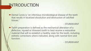 INTRODUCTION
 Dental Caries is “an infectious microbiological disease of the teeth
that results in localized dissolution and destruction of calcified
tissues.”
- STURDEVANT
 Tooth preparation is defined as the mechanical alteration of a
defective, injured or diseased tooth to best receive a restorative
material that will re-establish a healthy state for the tooth, including
esthetic corrections where indicated, along with normal form and
function.
- STURDEVANT
 