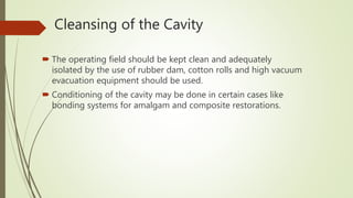 Cleansing of the Cavity
 The operating field should be kept clean and adequately
isolated by the use of rubber dam, cotton rolls and high vacuum
evacuation equipment should be used.
 Conditioning of the cavity may be done in certain cases like
bonding systems for amalgam and composite restorations.
 