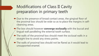 Modifications of Class II Cavity
preparation in primary teeth
 Due to the presence of broad contact areas, the gingival floor of
the proximal box should be wide so as to place the margins in self-
cleansing areas.
 The box should however converge occlusally with the buccal and
lingual wall paralleling the external tooth surface.
 The walls of the proximal box should meet the occlusal walls in a
straight line to avoid any stress points.
 The walls of proximal box should not be flared as it would lead to
unsupported enamel.
 