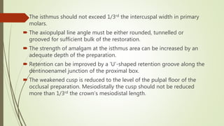  The isthmus should not exceed 1/3rd the intercuspal width in primary
molars.
 The axiopulpal line angle must be either rounded, tunnelled or
grooved for sufficient bulk of the restoration.
 The strength of amalgam at the isthmus area can be increased by an
adequate depth of the preparation.
 Retention can be improved by a ‘U’-shaped retention groove along the
dentinoenamel junction of the proximal box.
 The weakened cusp is reduced to the level of the pulpal floor of the
occlusal preparation. Mesiodistally the cusp should not be reduced
more than 1/3rd the crown’s mesiodistal length.
 